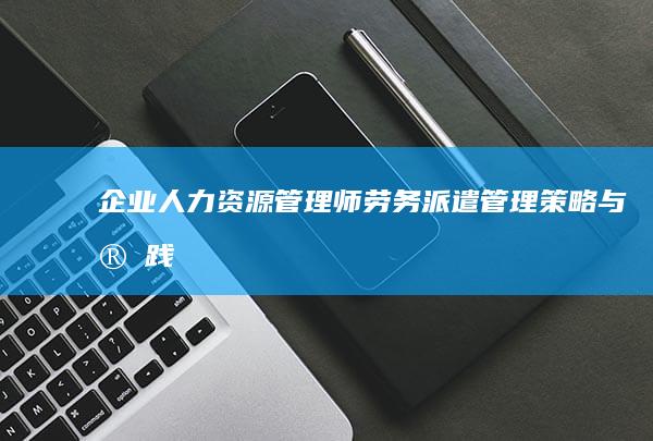 企业人力资源管理师：劳务派遣管理策略与实践